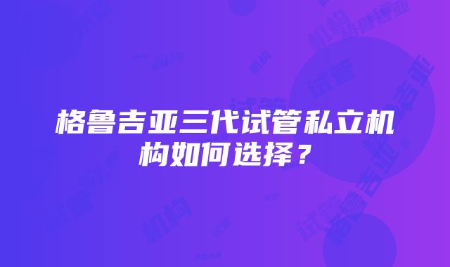 格鲁吉亚三代试管私立机构如何选择？