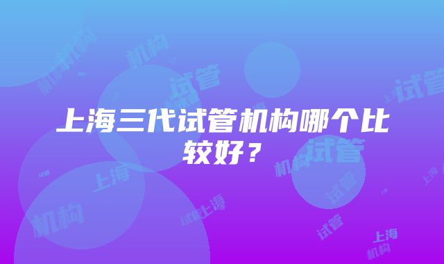 上海三代试管机构哪个比较好？