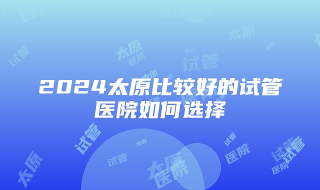 2024太原比较好的试管医院如何选择