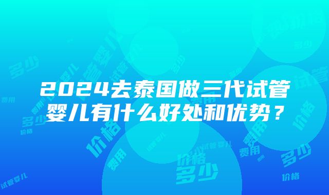 2024去泰国做三代试管婴儿有什么好处和优势？