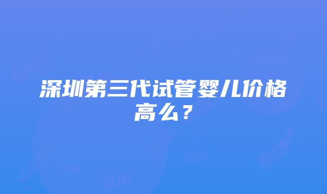 深圳第三代试管婴儿价格高么？