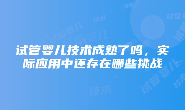 试管婴儿技术成熟了吗，实际应用中还存在哪些挑战