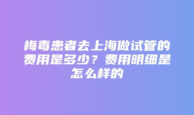 梅毒患者去上海做试管的费用是多少？费用明细是怎么样的