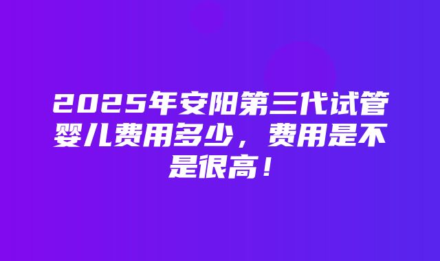 2025年安阳第三代试管婴儿费用多少，费用是不是很高！