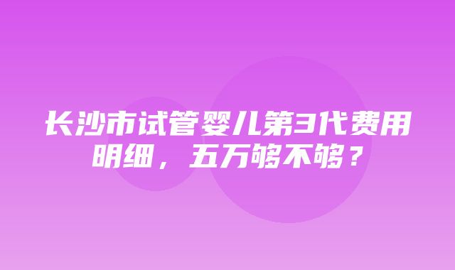 长沙市试管婴儿第3代费用明细，五万够不够？