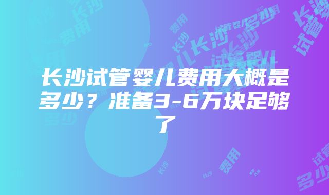 长沙试管婴儿费用大概是多少？准备3-6万块足够了