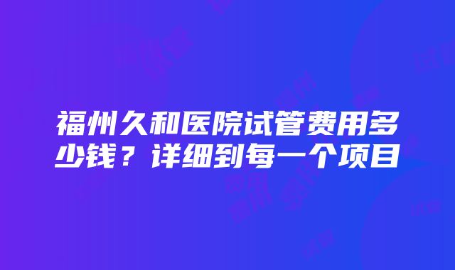 福州久和医院试管费用多少钱？详细到每一个项目