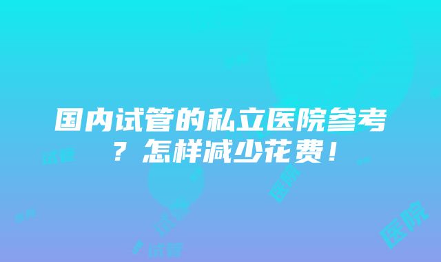 国内试管的私立医院参考？怎样减少花费！