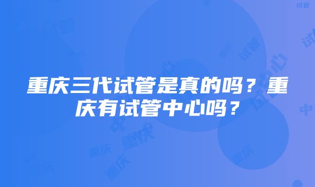 重庆三代试管是真的吗？重庆有试管中心吗？