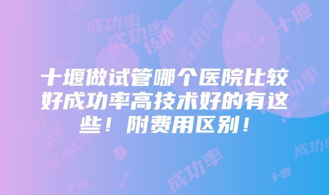 十堰做试管哪个医院比较好成功率高技术好的有这些！附费用区别！