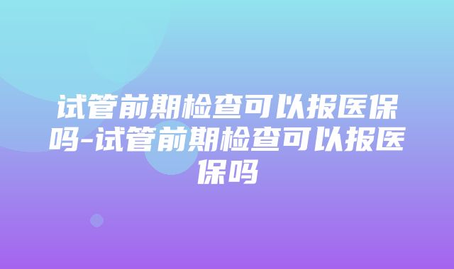 试管前期检查可以报医保吗-试管前期检查可以报医保吗