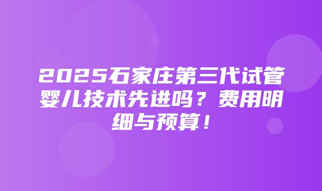 2025石家庄第三代试管婴儿技术先进吗？费用明细与预算！