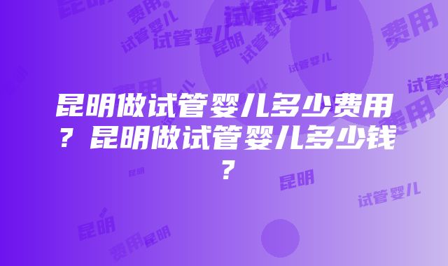 昆明做试管婴儿多少费用？昆明做试管婴儿多少钱？