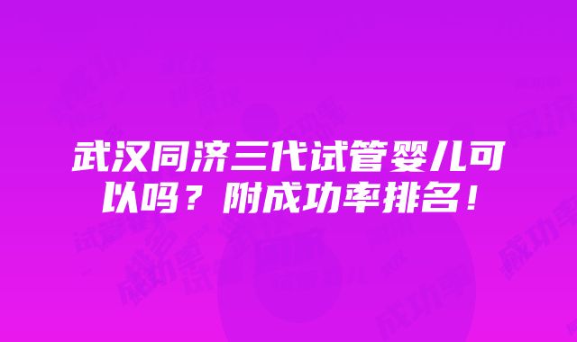 武汉同济三代试管婴儿可以吗？附成功率排名！