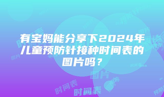 有宝妈能分享下2024年儿童预防针接种时间表的图片吗？