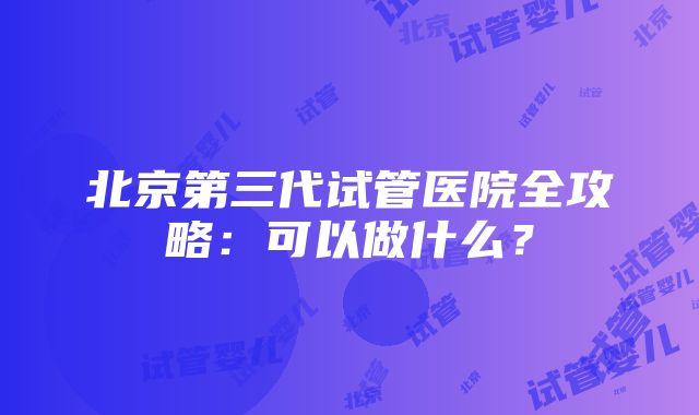 北京第三代试管医院全攻略：可以做什么？