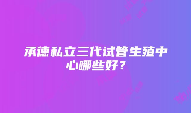 承德私立三代试管生殖中心哪些好？