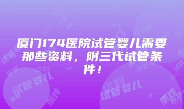 厦门174医院试管婴儿需要那些资料，附三代试管条件！