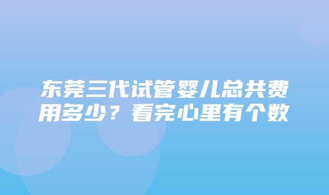 东莞三代试管婴儿总共费用多少？看完心里有个数