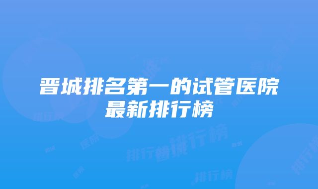 晋城排名第一的试管医院最新排行榜