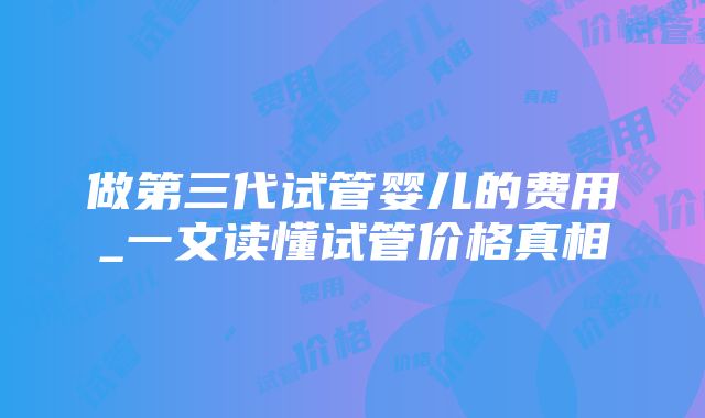 做第三代试管婴儿的费用_一文读懂试管价格真相