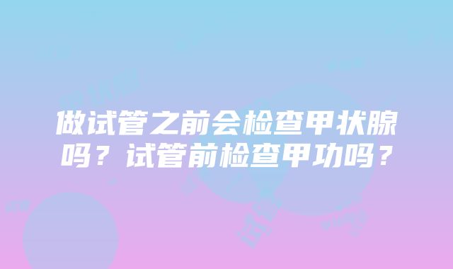 做试管之前会检查甲状腺吗？试管前检查甲功吗？