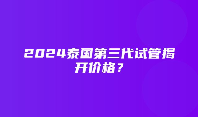 2024泰国第三代试管揭开价格？