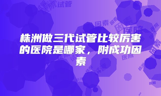 株洲做三代试管比较厉害的医院是哪家，附成功因素