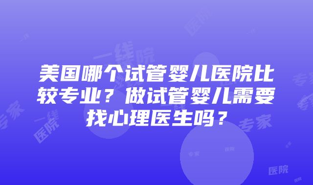 美国哪个试管婴儿医院比较专业？做试管婴儿需要找心理医生吗？