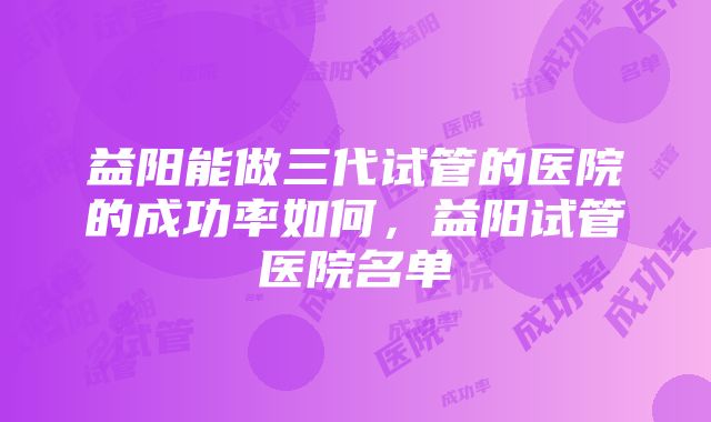 益阳能做三代试管的医院的成功率如何，益阳试管医院名单