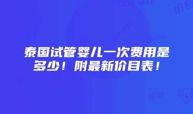 泰国试管婴儿一次费用是多少！附最新价目表！