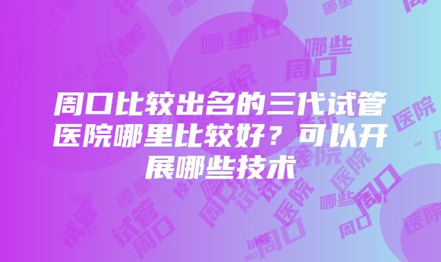 周口比较出名的三代试管医院哪里比较好？可以开展哪些技术