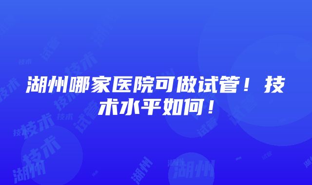 湖州哪家医院可做试管！技术水平如何！