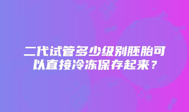 二代试管多少级别胚胎可以直接冷冻保存起来？