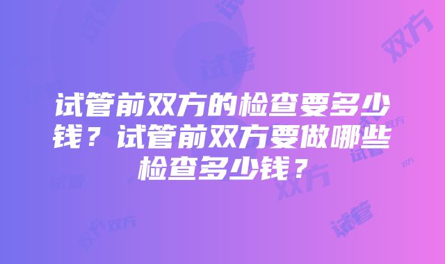 试管前双方的检查要多少钱？试管前双方要做哪些检查多少钱？