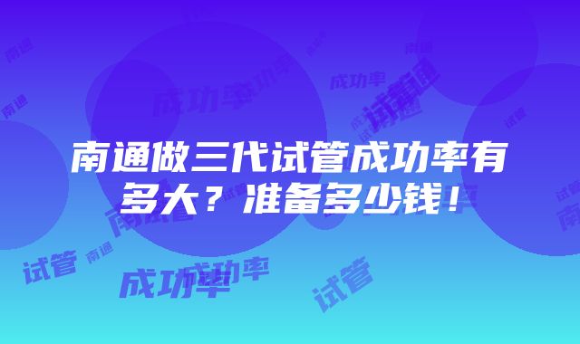 南通做三代试管成功率有多大？准备多少钱！