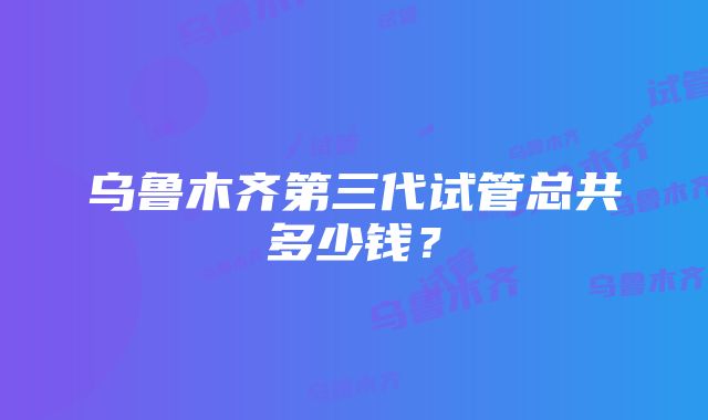 乌鲁木齐第三代试管总共多少钱？