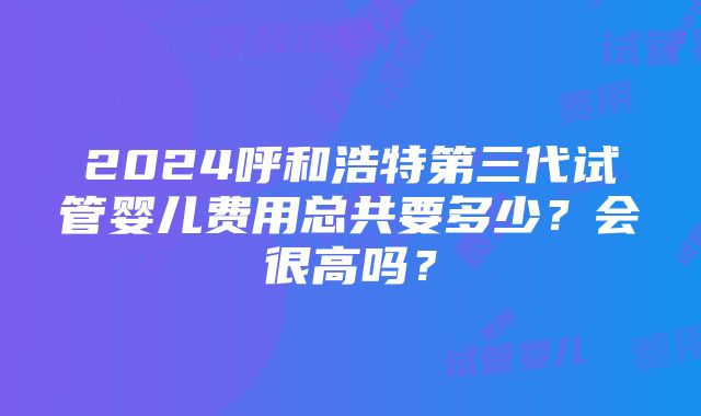 2024呼和浩特第三代试管婴儿费用总共要多少？会很高吗？