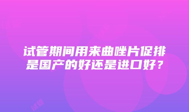 试管期间用来曲唑片促排是国产的好还是进口好？