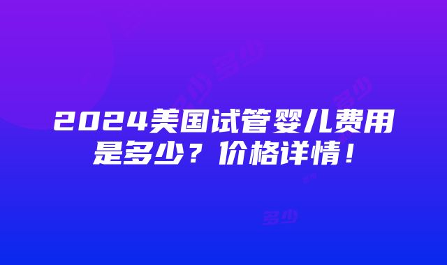 2024美国试管婴儿费用是多少？价格详情！