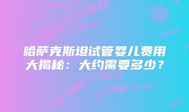 哈萨克斯坦试管婴儿费用大揭秘：大约需要多少？