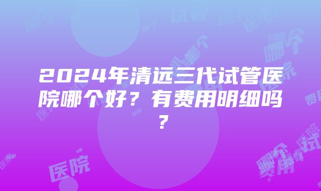 2024年清远三代试管医院哪个好？有费用明细吗？