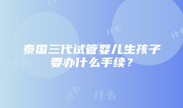 泰国三代试管婴儿生孩子要办什么手续？