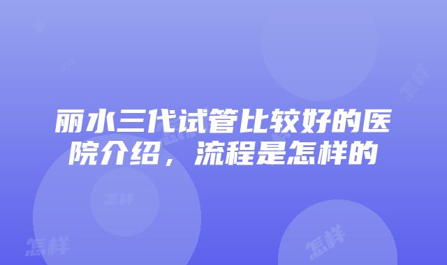 丽水三代试管比较好的医院介绍，流程是怎样的