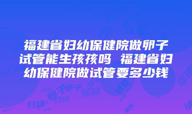 福建省妇幼保健院做卵子试管能生孩孩吗 福建省妇幼保健院做试管要多少钱