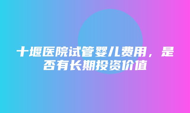 十堰医院试管婴儿费用，是否有长期投资价值