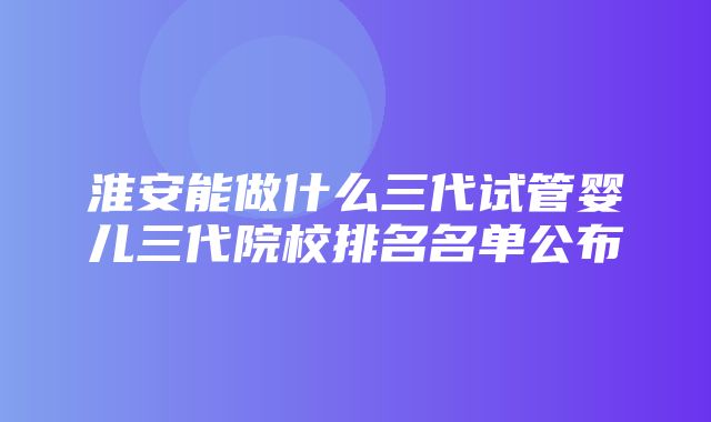 淮安能做什么三代试管婴儿三代院校排名名单公布