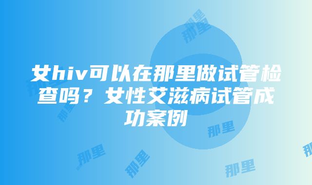 女hiv可以在那里做试管检查吗？女性艾滋病试管成功案例