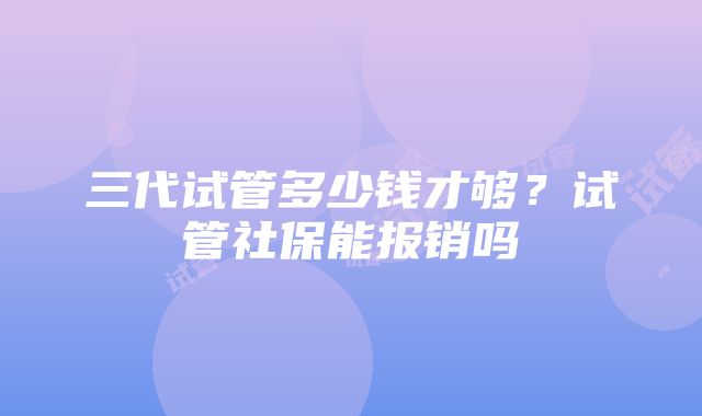 三代试管多少钱才够？试管社保能报销吗