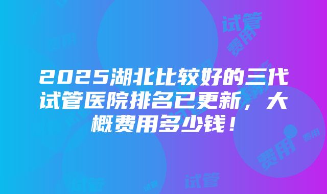 2025湖北比较好的三代试管医院排名已更新，大概费用多少钱！